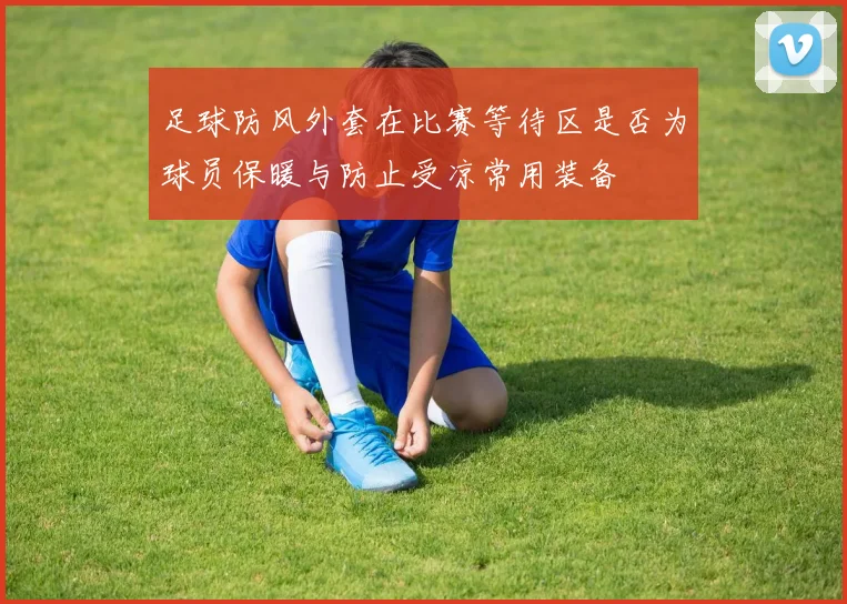 足球防风外套在比赛等待区是否为球员保暖与防止受凉常用装备