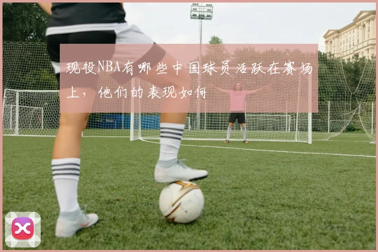 现役NBA有哪些中国球员活跃在赛场上，他们的表现如何