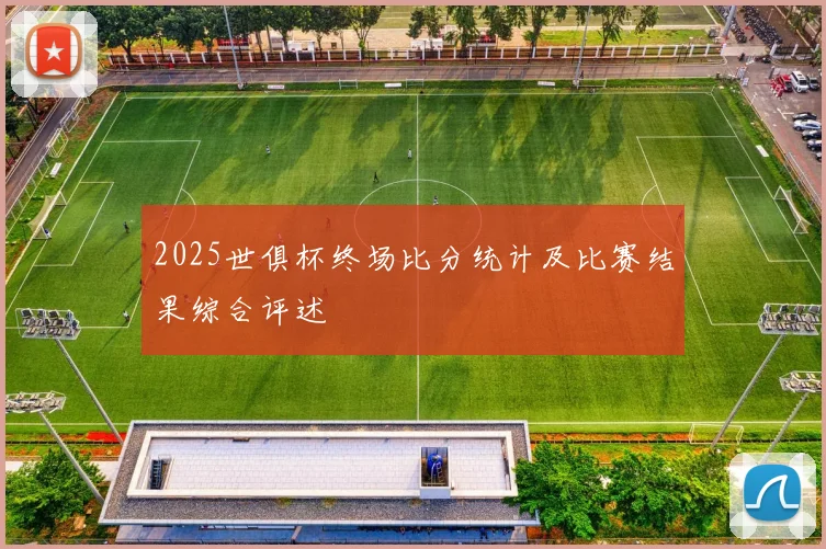 2025世俱杯终场比分统计及比赛结果综合评述